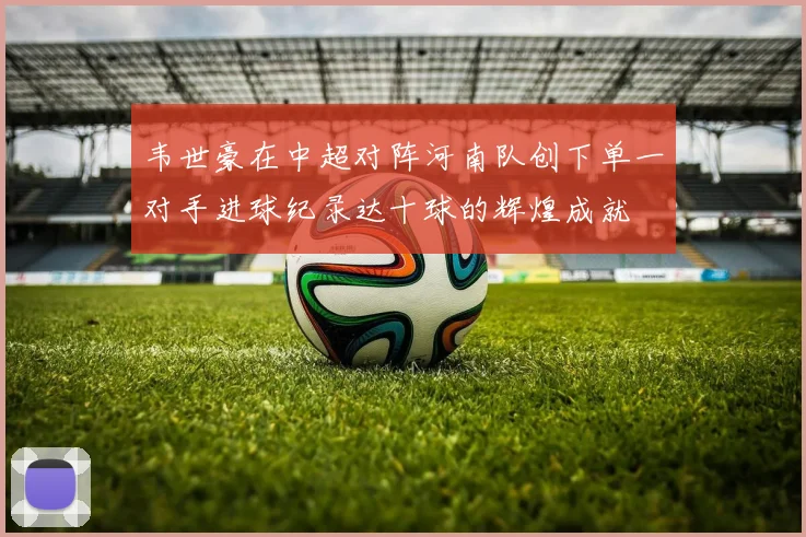 韦世豪在中超对阵河南队创下单一对手进球纪录达十球的辉煌成就