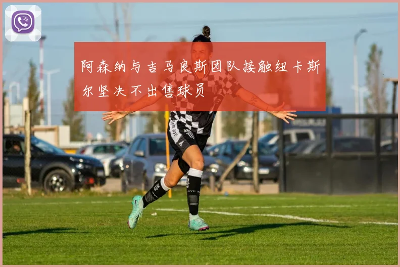 阿森纳与吉马良斯团队接触纽卡斯尔坚决不出售球员