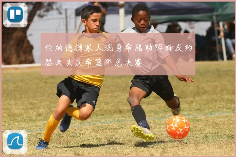 伦纳德携家人现身希腊助阵好友约瑟夫共庆希篮甲总决赛