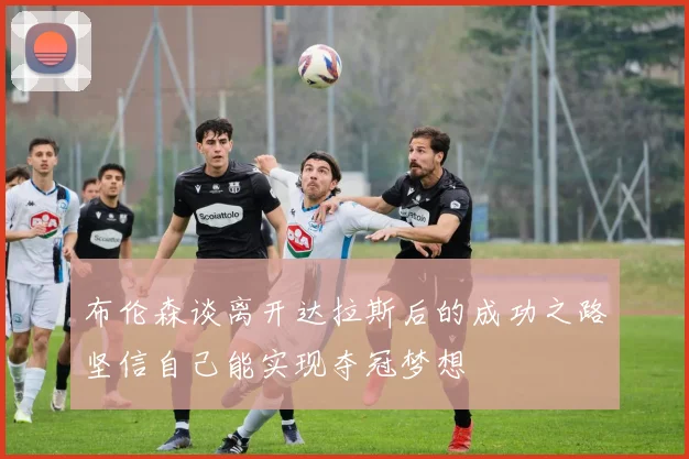 布伦森谈离开达拉斯后的成功之路坚信自己能实现夺冠梦想