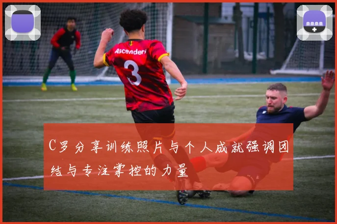 C罗分享训练照片与个人成就强调团结与专注掌控的力量