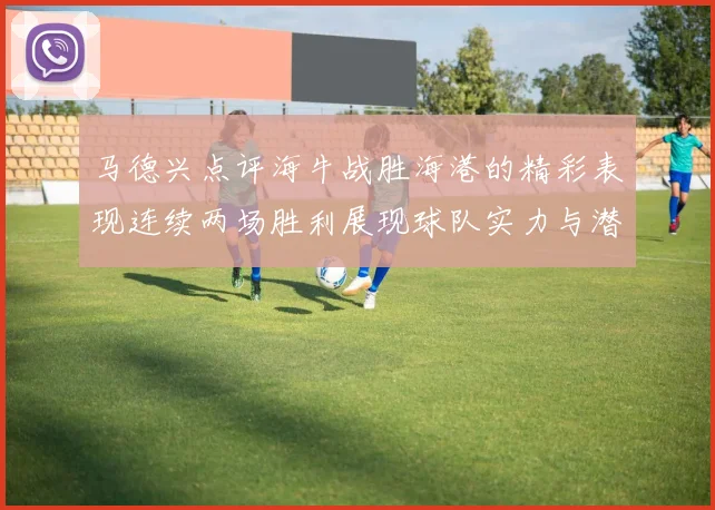 马德兴点评海牛战胜海港的精彩表现连续两场胜利展现球队实力与潜力