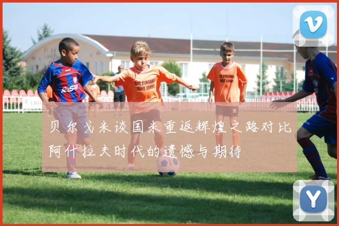 贝尔戈米谈国米重返辉煌之路对比阿什拉夫时代的遗憾与期待