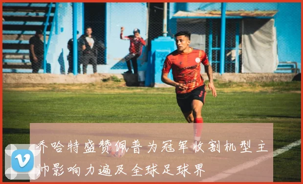 乔哈特盛赞佩普为冠军收割机型主帅影响力遍及全球足球界