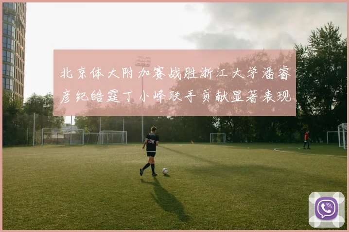 北京体大附加赛战胜浙江大学潘睿彦纪皓霆丁小峰联手贡献显著表现