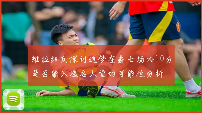维拉纽瓦探讨追梦在爵士场均10分是否能入选名人堂的可能性分析
