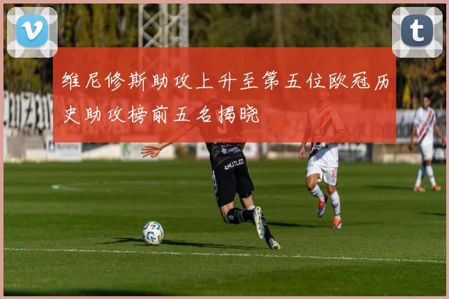 维尼修斯助攻上升至第五位欧冠历史助攻榜前五名揭晓