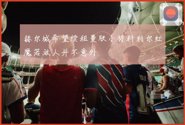 赫尔城希望续租曼联小将科利尔红魔若放人并不意外