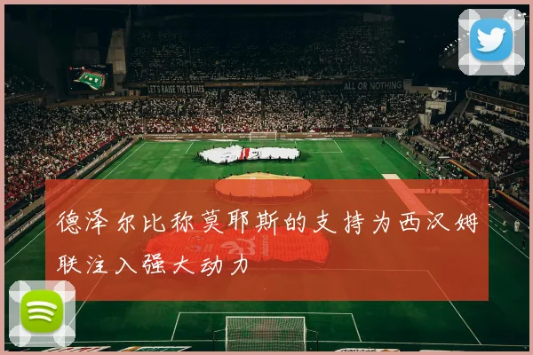 德泽尔比称莫耶斯的支持为西汉姆联注入强大动力