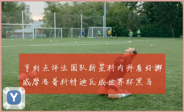 亨利点评法国队新星科内并看好挪威摩洛哥科特迪瓦成世界杯黑马