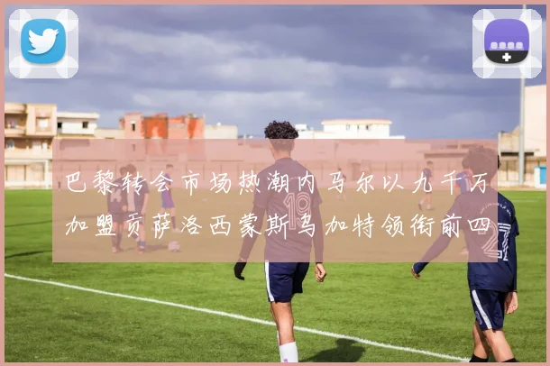 巴黎转会市场热潮内马尔以九千万加盟贡萨洛西蒙斯乌加特领衔前四