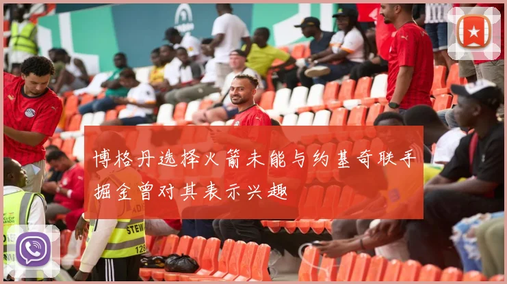 博格丹选择火箭未能与约基奇联手掘金曾对其表示兴趣