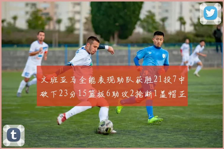 文班亚马全能表现助队获胜21投7中砍下23分15篮板6助攻2抢断1盖帽正负值14