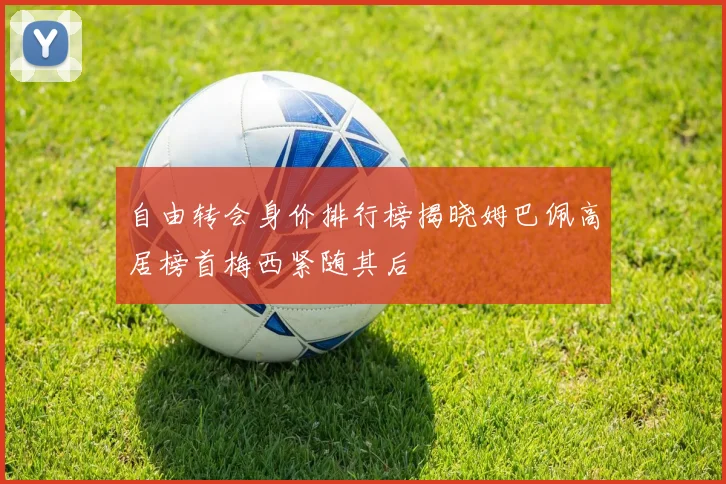 自由转会身价排行榜揭晓姆巴佩高居榜首梅西紧随其后